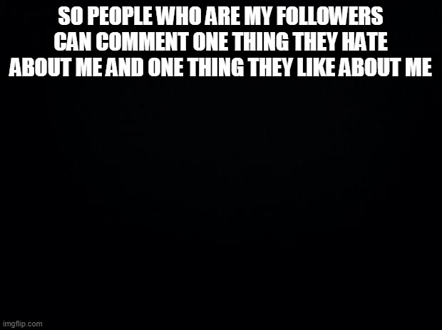 Cause yes | SO PEOPLE WHO ARE MY FOLLOWERS CAN COMMENT ONE THING THEY HATE ABOUT ME AND ONE THING THEY LIKE ABOUT ME | image tagged in black background | made w/ Imgflip meme maker