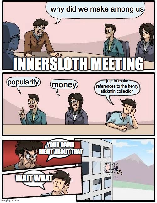 Boardroom Meeting Suggestion Meme | why did we make among us; INNERSLOTH MEETING; just to make references to the henry stickmin collection; popularity; money; YOUR DAMB RIGHT ABOUT THAT; WAIT WHAT | image tagged in memes,boardroom meeting suggestion,henry stickmin | made w/ Imgflip meme maker