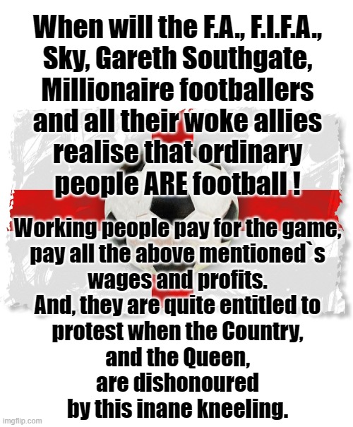 No more kneeling ! | When will the F.A., F.I.F.A.,
Sky, Gareth Southgate,
Millionaire footballers
and all their woke allies
realise that ordinary
people ARE football ! Working people pay for the game,
pay all the above mentioned`s
wages and profits.
And, they are quite entitled to
protest when the Country,
and the Queen,
are dishonoured
by this inane kneeling. | image tagged in england football | made w/ Imgflip meme maker