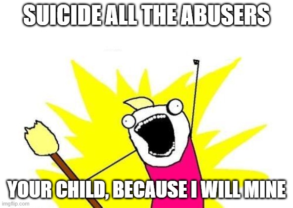 X All The Y Meme | SUICIDE ALL THE ABUSERS YOUR CHILD, BECAUSE I WILL MINE | image tagged in memes,x all the y | made w/ Imgflip meme maker