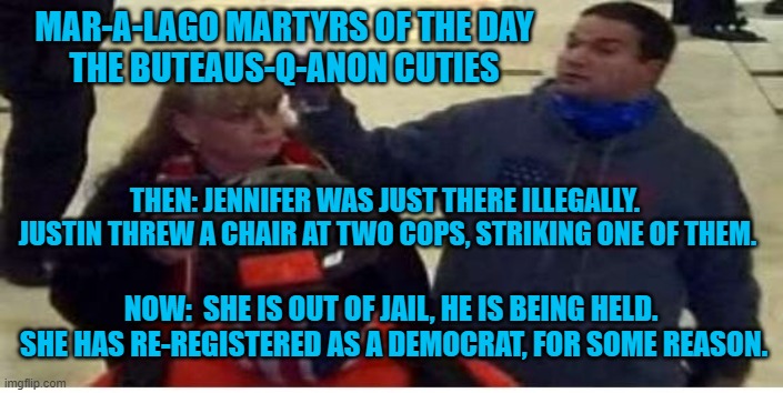 America's Sweethearts, Q-Anon Style! | MAR-A-LAGO MARTYRS OF THE DAY
THE BUTEAUS-Q-ANON CUTIES; THEN: JENNIFER WAS JUST THERE ILLEGALLY.  JUSTIN THREW A CHAIR AT TWO COPS, STRIKING ONE OF THEM. NOW:  SHE IS OUT OF JAIL, HE IS BEING HELD.  SHE HAS RE-REGISTERED AS A DEMOCRAT, FOR SOME REASON. | image tagged in politics | made w/ Imgflip meme maker