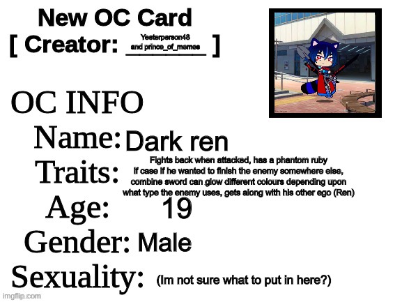 Meet dark ren a new collab OC | Yeeterperson48 and prince_of_memes; Dark ren; Fights back when attacked, has a phantom ruby if case if he wanted to finish the enemy somewhere else, combine sword can glow different colours depending upon what type the enemy uses, gets along with his other ego (Ren); 19; Male; (Im not sure what to put in here?) | image tagged in new oc card id | made w/ Imgflip meme maker