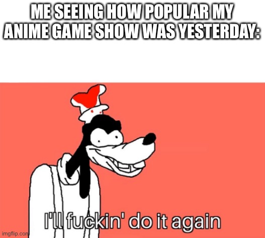 I'll do it again | ME SEEING HOW POPULAR MY ANIME GAME SHOW WAS YESTERDAY: | image tagged in i'll do it again | made w/ Imgflip meme maker