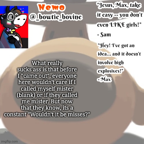 (I didn't really come out, my mom and dad read my texts and tada.) | What really sucks ass is that before I "came out", everyone here wouldn't care if I called myself mister (blank) or if they called me mister. But now that they know, its a constant "Wouldn't it be misses?" | image tagged in nemo's announcement template sam and max | made w/ Imgflip meme maker