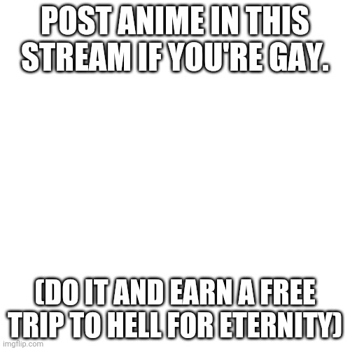 Don't take it the wrong way guys, its a threat.  | POST ANIME IN THIS STREAM IF YOU'RE GAY. (DO IT AND EARN A FREE TRIP TO HELL FOR ETERNITY) | image tagged in memes,blank transparent square | made w/ Imgflip meme maker