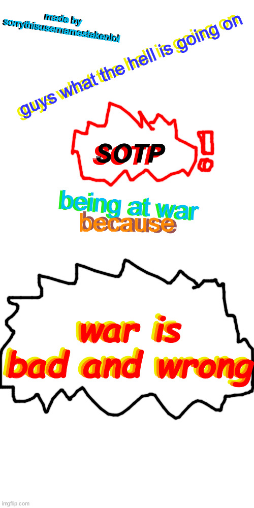 stop being at war it is bad | made by sorrythisusernamestakenlol; made by sorrythisusernamestakenlol; guys what the hell is going on; guys what the hell is going on; SOTP; SOTP; being at war; being at war; because; because; war is bad and wrong; war is bad and wrong; war is bad and wrong | image tagged in memes,blank transparent square,we can find,a peaceful,solution | made w/ Imgflip meme maker