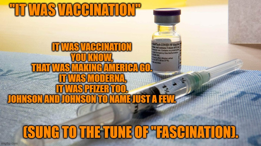 Number One on the Pandemic Recovery Hit Parade! | "IT WAS VACCINATION"; IT WAS VACCINATION YOU KNOW,
THAT WAS MAKING AMERICA GO.
 IT WAS MODERNA,
IT WAS PFIZER TOO.
JOHNSON AND JOHNSON TO NAME JUST A FEW. (SUNG TO THE TUNE OF "FASCINATION). | image tagged in politics | made w/ Imgflip meme maker