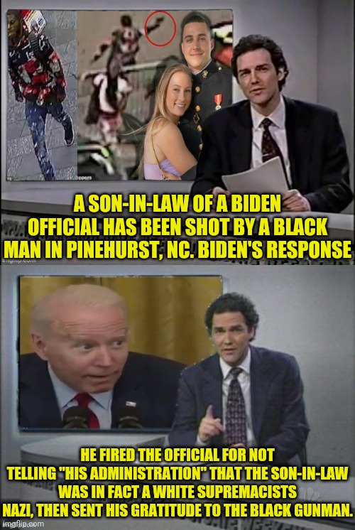 Son in law of biden official shot by black man | A SON-IN-LAW OF A BIDEN OFFICIAL HAS BEEN SHOT BY A BLACK MAN IN PINEHURST, NC. BIDEN'S RESPONSE; HE FIRED THE OFFICIAL FOR NOT TELLING "HIS ADMINISTRATION" THAT THE SON-IN-LAW WAS IN FACT A WHITE SUPREMACISTS NAZI, THEN SENT HIS GRATITUDE TO THE BLACK GUNMAN. | image tagged in joe biden,traitor,dementia,election fraud,racist,weekend update with norm | made w/ Imgflip meme maker