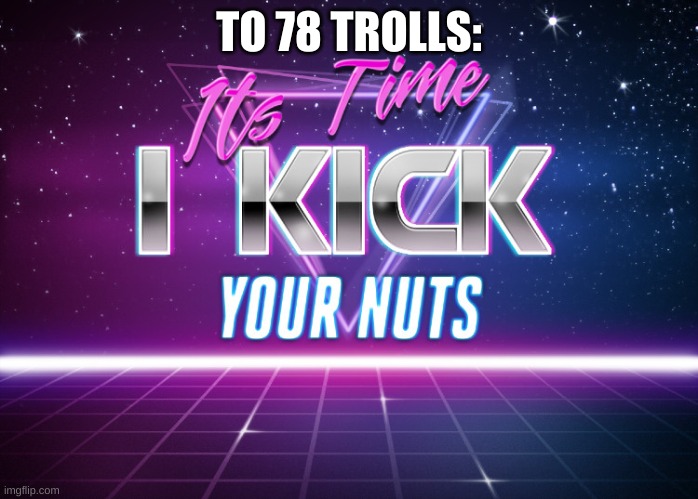 Its Time I Kick Your Nuts | TO 78 TROLLS: | image tagged in its time i kick your nuts | made w/ Imgflip meme maker