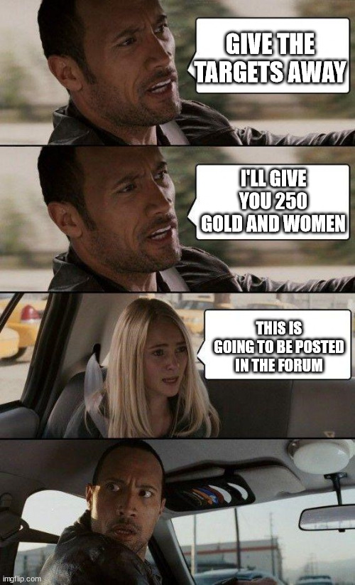 the rock driving - extra conversation | GIVE THE TARGETS AWAY; I'LL GIVE YOU 250 GOLD AND WOMEN; THIS IS GOING TO BE POSTED IN THE FORUM | image tagged in the rock driving - extra conversation | made w/ Imgflip meme maker