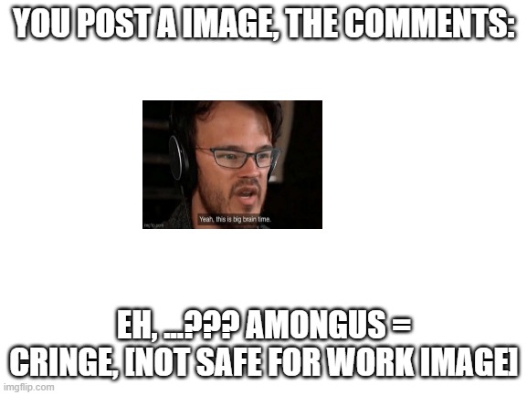 Blank White Template | YOU POST A IMAGE, THE COMMENTS:; EH, ...??? AMONGUS = CRINGE, [NOT SAFE FOR WORK IMAGE] | image tagged in blank white template | made w/ Imgflip meme maker