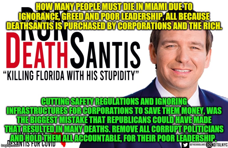 Ron DeSantis | HOW MANY PEOPLE MUST DIE IN MIAMI DUE TO IGNORANCE, GREED AND POOR LEADERSHIP, ALL BECAUSE DEATHSANTIS IS PURCHASED BY CORPORATIONS AND THE RICH. CUTTING SAFETY REGULATIONS AND IGNORING INFRASTRUCTURES FOR CORPORATIONS TO SAVE THEM MONEY, WAS THE BIGGEST MISTAKE THAT REPUBLICANS COULD HAVE MADE THAT RESULTED IN MANY DEATHS. REMOVE ALL CORRUPT POLITICIANS AND HOLD THEM ALL ACCOUNTABLE, FOR THEIR POOR LEADERSHIP. | image tagged in ron desantis | made w/ Imgflip meme maker