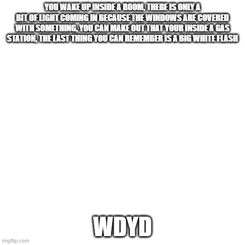 Apoc RP | YOU WAKE UP INSIDE A ROOM, THERE IS ONLY A BIT OF LIGHT COMING IN BECAUSE THE WINDOWS ARE COVERED WITH SOMETHING, YOU CAN MAKE OUT THAT YOUR INSIDE A GAS STATION, THE LAST THING YOU CAN REMEMBER IS A BIG WHITE FLASH; WDYD | image tagged in memes,blank transparent square | made w/ Imgflip meme maker