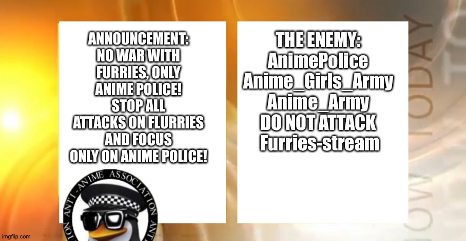 Attack the Anime Police, not furries. | THE ENEMY:
AnimePolice
Anime_Girls_Army
Anime_Army
DO NOT ATTACK
 Furries-stream; ANNOUNCEMENT:
NO WAR WITH FURRIES, ONLY ANIME POLICE!
STOP ALL ATTACKS ON FLURRIES AND FOCUS ONLY ON ANIME POLICE! | image tagged in anti-anime news | made w/ Imgflip meme maker