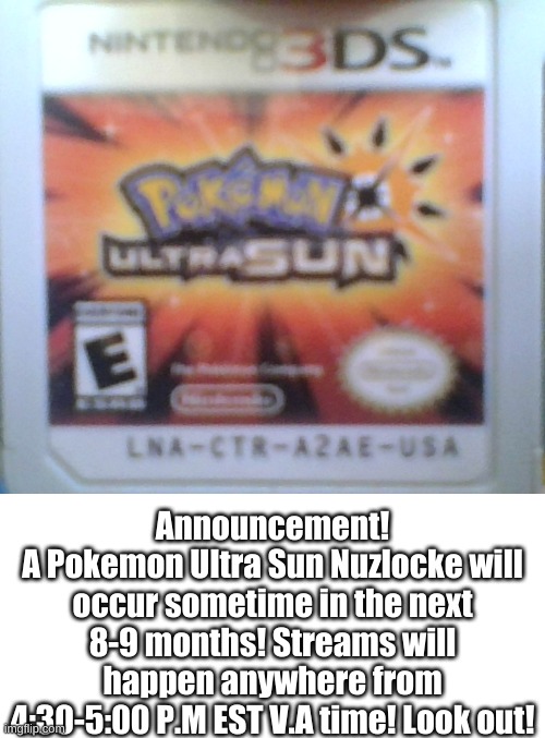  Announcement!
A Pokemon Ultra Sun Nuzlocke will occur sometime in the next 8-9 months! Streams will happen anywhere from 4:30-5:00 P.M EST V.A time! Look out! | image tagged in memes,blank transparent square,pokemon | made w/ Imgflip meme maker
