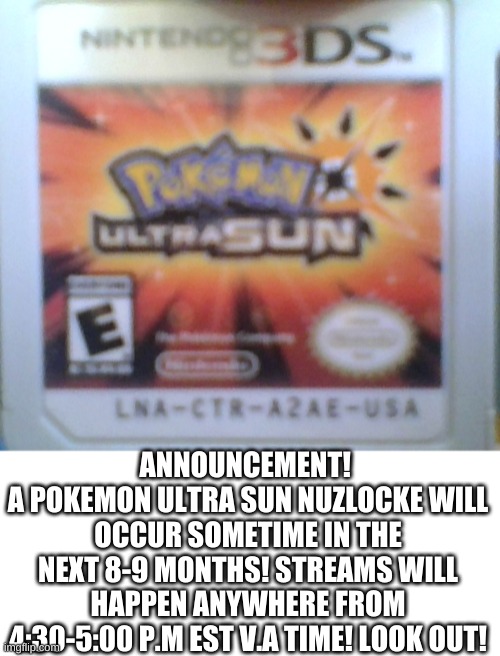 It will occur when I have the 3DS XL that I need. which will take a while because I need the money. | ANNOUNCEMENT! 
A POKEMON ULTRA SUN NUZLOCKE WILL OCCUR SOMETIME IN THE NEXT 8-9 MONTHS! STREAMS WILL HAPPEN ANYWHERE FROM 4:30-5:00 P.M EST V.A TIME! LOOK OUT! | image tagged in memes,blank transparent square | made w/ Imgflip meme maker