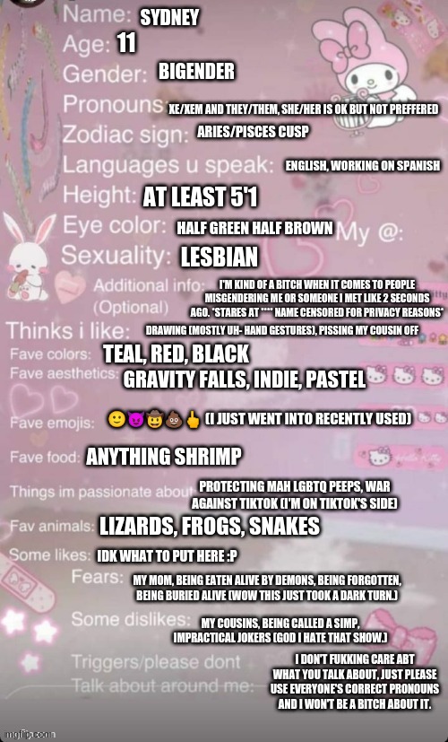 SYDNEY; 11; BIGENDER; XE/XEM AND THEY/THEM, SHE/HER IS OK BUT NOT PREFFERED; ARIES/PISCES CUSP; ENGLISH, WORKING ON SPANISH; AT LEAST 5'1; HALF GREEN HALF BROWN; LESBIAN; I'M KIND OF A BITCH WHEN IT COMES TO PEOPLE MISGENDERING ME OR SOMEONE I MET LIKE 2 SECONDS AGO. *STARES AT **** NAME CENSORED FOR PRIVACY REASONS*; DRAWING (MOSTLY UH- HAND GESTURES), PISSING MY COUSIN OFF; TEAL, RED, BLACK; GRAVITY FALLS, INDIE, PASTEL; 🙂😈🤠💩🖕 (I JUST WENT INTO RECENTLY USED); ANYTHING SHRIMP; PROTECTING MAH LGBTQ PEEPS, WAR AGAINST TIKTOK (I'M ON TIKTOK'S SIDE); LIZARDS, FROGS, SNAKES; IDK WHAT TO PUT HERE :P; MY MOM, BEING EATEN ALIVE BY DEMONS, BEING FORGOTTEN, BEING BURIED ALIVE (WOW THIS JUST TOOK A DARK TURN.); MY COUSINS, BEING CALLED A SIMP, IMPRACTICAL JOKERS (GOD I HATE THAT SHOW.); I DON'T FUKKING CARE ABT WHAT YOU TALK ABOUT, JUST PLEASE USE EVERYONE'S CORRECT PRONOUNS AND I WON'T BE A BITCH ABOUT IT. | made w/ Imgflip meme maker