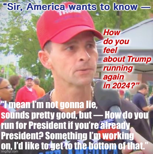 There are rallygoers who: (A) Think he’s still “the real President”; (B) Don’t know about the Constitution’s 2-term limit. | “Sir, America wants to know —; How do you feel about Trump running again in 2024?”; “I mean I’m not gonna lie, sounds pretty good, but — How do you run for President if you’re already President? Something I’m working on, I’d like to get to the bottom of that.” | image tagged in trump supporter redux,trump supporter,trump supporters,trump rally,rally,conservative logic | made w/ Imgflip meme maker