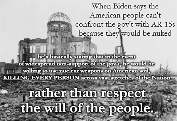 Biden's Nukes | When Biden says the American people can't confront the gov't with AR-15s because they would be nuked; he's basically stating that in the event of widespread non-support of the gov't, he would be willing to use nuclear weapons on American soil, KILLING EVERY PERSON across vast stretches of the Nation; rather than respect the will of the people. | image tagged in hiroshima,biden and nukes,biden,ar-15s,2a rights | made w/ Imgflip meme maker
