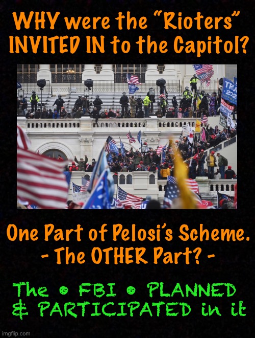 Scary Truth | WHY were the “Rioters” 
INVITED IN to the Capitol? One Part of Pelosi’s Scheme.
- The OTHER Part? -; The • FBI • PLANNED 
& PARTICIPATED in it | image tagged in jan 6,fbi,pelosis plan,dems hate america,dems are marxists,dem politicians are evil | made w/ Imgflip meme maker