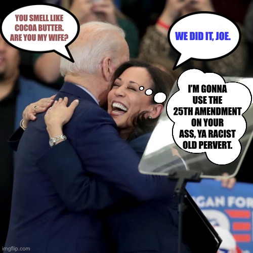 Joe Biden is screwed. Kamala Harris is an opportunist. | YOU SMELL LIKE COCOA BUTTER. ARE YOU MY WIFE? WE DID IT, JOE. I’M GONNA USE THE 25TH AMENDMENT ON YOUR ASS, YA RACIST OLD PERVERT. | image tagged in joe biden kamala harris,memes,pervert,smell,bad joke,amendment | made w/ Imgflip meme maker