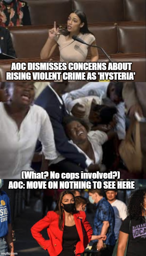AOC: Hysteria? Over What? | AOC DISMISSES CONCERNS ABOUT RISING VIOLENT CRIME AS 'HYSTERIA'; (What? No cops involved?) 
AOC: MOVE ON NOTHING TO SEE HERE | image tagged in aoc,crime,violence,defund police,democrats,politics | made w/ Imgflip meme maker