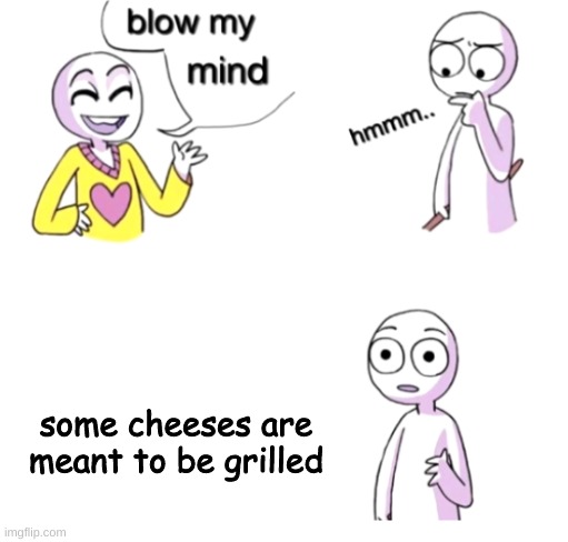 My life is now complete |  some cheeses are meant to be grilled | image tagged in blow my mind | made w/ Imgflip meme maker