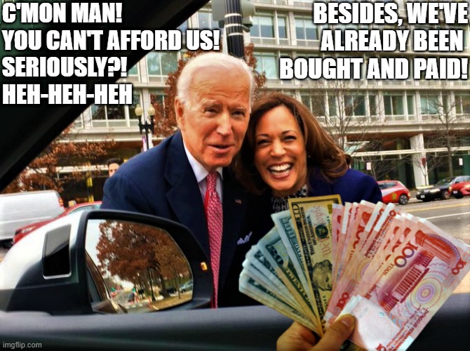 biden and kamala for sale | C'MON MAN! 
YOU CAN'T AFFORD US!
SERIOUSLY?!
HEH-HEH-HEH; BESIDES, WE'VE
ALREADY BEEN 
BOUGHT AND PAID! | image tagged in political humor,joe biden,kamala harris,government corruption,c'mon man,seriously | made w/ Imgflip meme maker