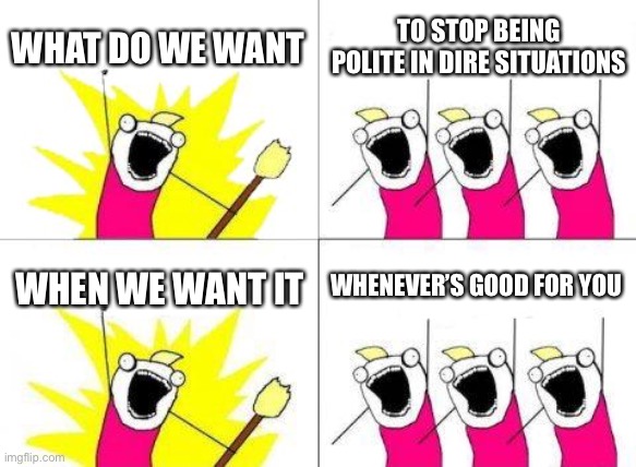 ;) | WHAT DO WE WANT; TO STOP BEING POLITE IN DIRE SITUATIONS; WHEN WE WANT IT; WHENEVER’S GOOD FOR YOU | image tagged in memes,what do we want | made w/ Imgflip meme maker