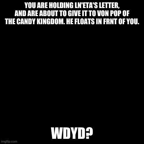 Blank black  template | YOU ARE HOLDING LN'ETA'S LETTER, AND ARE ABOUT TO GIVE IT TO VON POP OF THE CANDY KINGDOM. HE FLOATS IN FRNT OF YOU. WDYD? | image tagged in blank black template | made w/ Imgflip meme maker