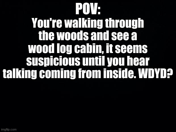 Black background | POV:; You're walking through the woods and see a wood log cabin, it seems suspicious until you hear talking coming from inside. WDYD? | image tagged in black background | made w/ Imgflip meme maker