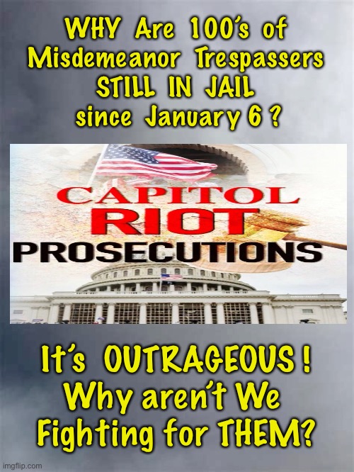 Is This Still AMERICA?! | WHY  Are  100’s  of 
Misdemeanor  Trespassers 
STILL  IN  JAIL 
since  January 6 ? It’s  OUTRAGEOUS !
Why aren’t We 
Fighting for THEM? | image tagged in dem politicians are evil,dems are marxists,dems hate america,pelosis scheme,set my people free | made w/ Imgflip meme maker