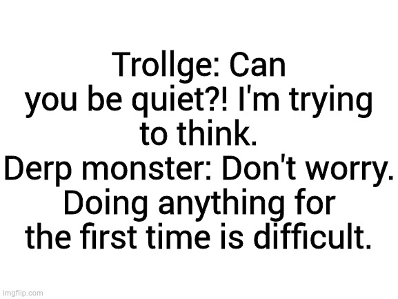 Conversation's between the Trollface gang pt1 | Trollge: Can you be quiet?! I'm trying to think.
Derp monster: Don't worry. Doing anything for the first time is difficult. | image tagged in blank white template | made w/ Imgflip meme maker