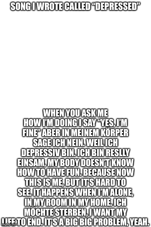 Half in German, half in English | SONG I WROTE CALLED “DEPRESSED”; WHEN YOU ASK ME HOW I’M DOING I SAY “YES, I’M FINE” ABER IN MEINEM KÖRPER SAGE ICH NEIN. WEIL ICH DEPRESSIV BIN. ICH BIN RESLLY EINSAM, MY BODY DOESN’T KNOW HOW TO HAVE FUN. BECAUSE NOW THIS IS ME, BUT IT’S HARD TO SEE. IT HAPPENS WHEN I’M ALONE, IN MY ROOM IN MY HOME. ICH MÖCHTE STERBEN, I WANT MY LIFE TO END. IT’S A BIG BIG PROBLEM, YEAH. | image tagged in blank white template | made w/ Imgflip meme maker
