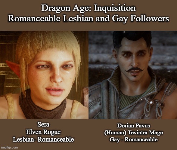 Dragon Age: Inquisition with Lesbian and Gay Romance Options | Dragon Age: Inquisition
Romanceable Lesbian and Gay Followers; Sera
Elven Rogue
Lesbian- Romanceable; Dorian Pavus
(Human) Tevinter Mage
Gay - Romanceable | image tagged in lesbian,gay,dragon age inquisition,gaming,memes | made w/ Imgflip meme maker
