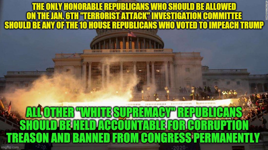 Capitol Uprising | THE ONLY HONORABLE REPUBLICANS WHO SHOULD BE ALLOWED ON THE JAN. 6TH "TERRORIST ATTACK" INVESTIGATION COMMITTEE SHOULD BE ANY OF THE 10 HOUSE REPUBLICANS WHO VOTED TO IMPEACH TRUMP; ALL OTHER "WHITE SUPREMACY" REPUBLICANS SHOULD BE HELD ACCOUNTABLE FOR CORRUPTION TREASON AND BANNED FROM CONGRESS PERMANENTLY | image tagged in capitol uprising | made w/ Imgflip meme maker