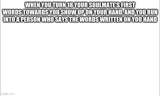 white background | WHEN YOU TURN 18 YOUR SOULMATE'S FIRST WORDS TOWARDS YOU SHOW UP ON YOUR HAND, AND YOU RUN INTO A PERSON WHO SAYS THE WORDS WRITTEN ON YOU HAND | image tagged in white background | made w/ Imgflip meme maker