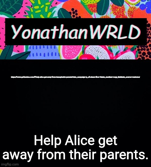 Link in comments | https://www.gofundme.com/f/help-alice-get-away-from-transphobic-parents?utm_campaign=p_cf+share-flow-1&utm_medium=copy_link&utm_source=customer; Help Alice get away from their parents. | image tagged in yonathan's wrld | made w/ Imgflip meme maker