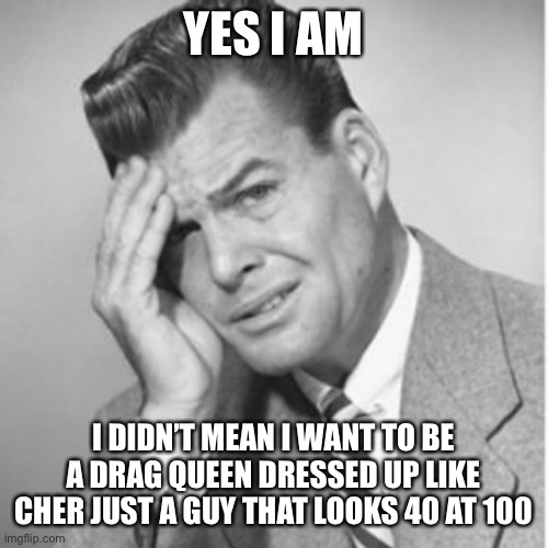 YES I AM I DIDN’T MEAN I WANT TO BE A DRAG QUEEN DRESSED UP LIKE CHER JUST A GUY THAT LOOKS 40 AT 100 | made w/ Imgflip meme maker