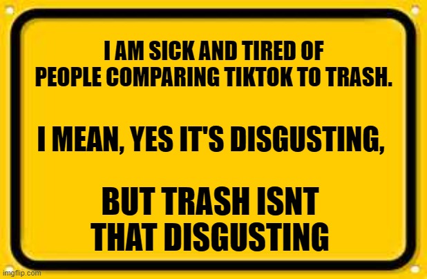 Blank Yellow Sign | I AM SICK AND TIRED OF PEOPLE COMPARING TIKTOK TO TRASH. I MEAN, YES IT'S DISGUSTING, BUT TRASH ISNT THAT DISGUSTING | image tagged in memes,blank yellow sign,trash,tiktok | made w/ Imgflip meme maker