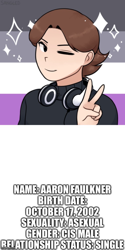 NAME: AARON FAULKNER
BIRTH DATE: OCTOBER 17, 2002
SEXUALITY: ASEXUAL
GENDER: CIS MALE
RELATIONSHIP STATUS: SINGLE | image tagged in memes,blank transparent square,asexual | made w/ Imgflip meme maker