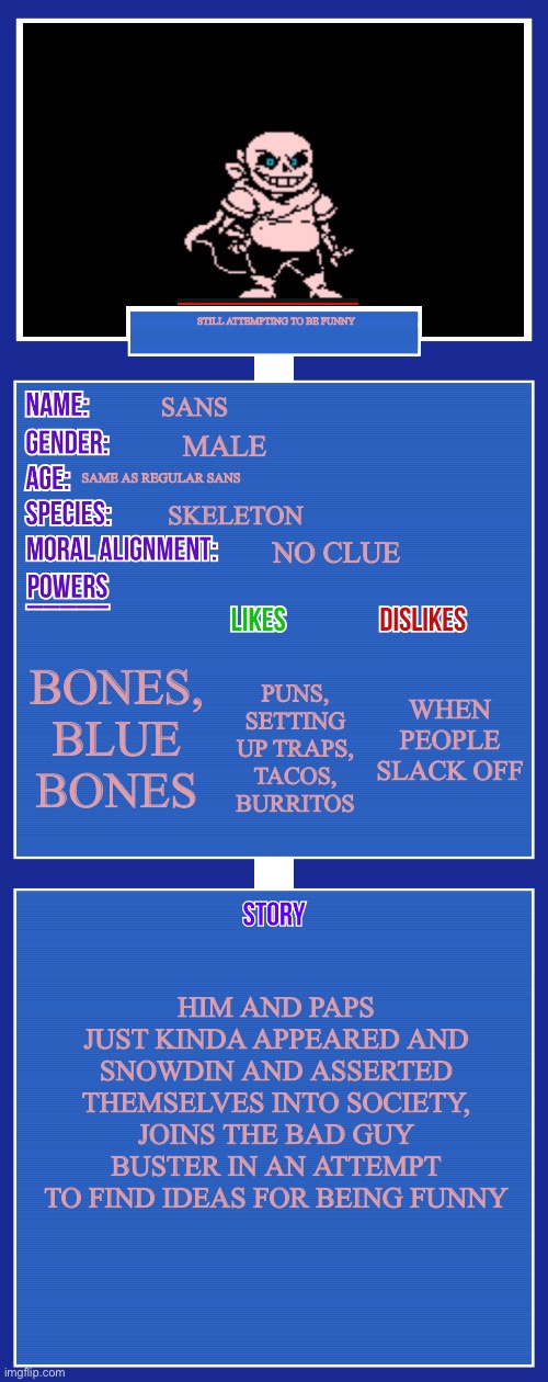OC full showcase V2 |  STILL ATTEMPTING TO BE FUNNY; SANS; MALE; SAME AS REGULAR SANS; SKELETON; NO CLUE; BONES, BLUE BONES; WHEN PEOPLE SLACK OFF; PUNS, SETTING UP TRAPS, TACOS, BURRITOS; HIM AND PAPS JUST KINDA APPEARED AND SNOWDIN AND ASSERTED THEMSELVES INTO SOCIETY,
JOINS THE BAD GUY BUSTER IN AN ATTEMPT TO FIND IDEAS FOR BEING FUNNY | image tagged in oc full showcase v2 | made w/ Imgflip meme maker