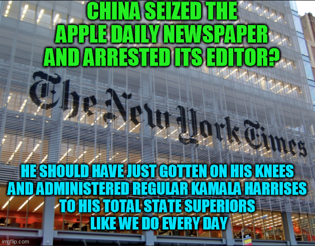Just calling it what it is | CHINA SEIZED THE APPLE DAILY NEWSPAPER AND ARRESTED ITS EDITOR? HE SHOULD HAVE JUST GOTTEN ON HIS KNEES 
AND ADMINISTERED REGULAR KAMALA HAR | image tagged in new york times,liberal media,deep state,corporatocracy,democrats,journalism | made w/ Imgflip meme maker