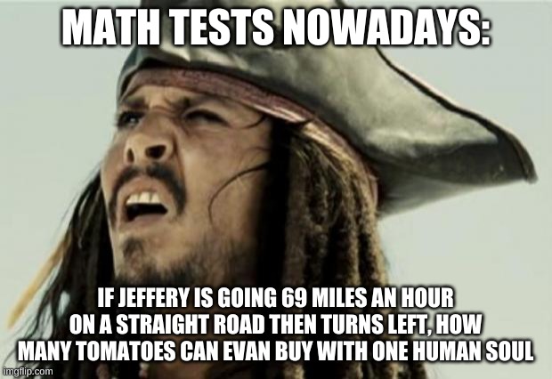 confused dafuq jack sparrow what | MATH TESTS NOWADAYS:; IF JEFFERY IS GOING 69 MILES AN HOUR ON A STRAIGHT ROAD THEN TURNS LEFT, HOW MANY TOMATOES CAN EVAN BUY WITH ONE HUMAN SOUL | image tagged in confused dafuq jack sparrow what | made w/ Imgflip meme maker