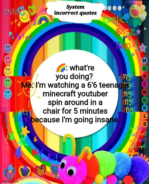 Incorrect Quotes | 🌈: what're you doing? 
Me: I'm watching a 6'6 teenager minecraft youtuber spin around in a chair for 5 minutes because I'm going insane. | image tagged in incorrect quotes | made w/ Imgflip meme maker