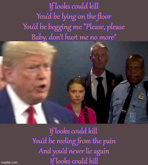 It's 3 against 1.  Get him! | If looks could kill
You'd be lying on the floor
You'd be begging me "Please, please
Baby, don't hurt me no more"; If looks could kill 
You'd be reeling from the pain
And you'd never lie again
If looks could kill | image tagged in greta thunberg death stare,political humor | made w/ Imgflip meme maker