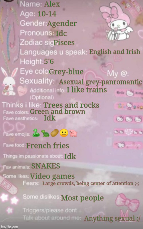 :P | Alex; 10-14; Agender; Idc; Pisces; English and Irish; 5'6; Grey-blue; Asexual grey-panromantic; I like trains; Trees and rocks; Green and brown; Idk; 🐍🐢🥔😐🐖; French fries; Idk; SNAKES; Video games; Large crowds, being center of attention ;-;; Most people; Anything sexual :/ | made w/ Imgflip meme maker