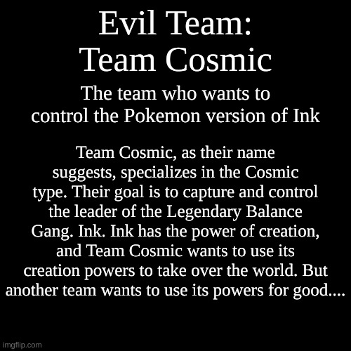 Document #1: Team Cosmic. The evil team of the Moamosa region | Evil Team:
Team Cosmic; The team who wants to control the Pokemon version of Ink; Team Cosmic, as their name suggests, specializes in the Cosmic type. Their goal is to capture and control the leader of the Legendary Balance Gang. Ink. Ink has the power of creation, and Team Cosmic wants to use its creation powers to take over the world. But another team wants to use its powers for good.... | image tagged in memes,blank transparent square | made w/ Imgflip meme maker