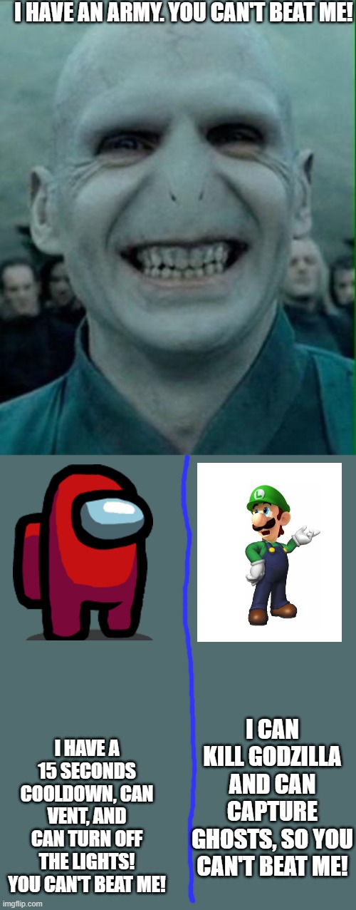 characters fighting | I HAVE AN ARMY. YOU CAN'T BEAT ME! I HAVE A 15 SECONDS COOLDOWN, CAN VENT, AND CAN TURN OFF THE LIGHTS! YOU CAN'T BEAT ME! I CAN KILL GODZILLA AND CAN CAPTURE GHOSTS, SO YOU CAN'T BEAT ME! | image tagged in voldemort grin,imposter,among us,luigi,memes,funny | made w/ Imgflip meme maker