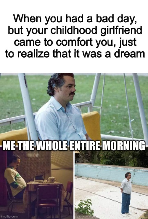 Sad Pablo Escobar Meme | When you had a bad day, but your childhood girlfriend came to comfort you, just to realize that it was a dream; ME THE WHOLE ENTIRE MORNING | image tagged in memes,sad pablo escobar | made w/ Imgflip meme maker